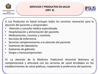 SERVICIOS Y PRODUCTOS EN SALUD
(ART. 6)
V. Los Productos en Salud incluyen todos los servicios necesarios para la
atención del paciente y comprenden:
• Atención y consulta médica especializada.
• Hospitalización y alimentación del paciente.
• Medicamentos, insumos y reactivos.
• Servicios de enfermería.
• Servicios complementarios a la atención del paciente.
• Exámenes de laboratorio.
• Exámenes de gabinete.
• Sangre y hemocomponentes.
VI. La atención de la Medicina Tradicional Ancestral Boliviana se
complementará y articulará con los servicios de salud brindados en los
establecimientos de salud públicos, respetando la preferencia del paciente.
 
