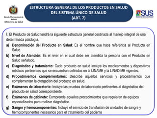 ESTRUCTURA GENERAL DE LOS PRODUCTOS EN SALUD
DEL SISTEMA ÚNICO DE SALUD
(ART. 7)
I. El Producto de Salud tendrá la siguiente estructura general destinada al manejo integral de una
determinada patología.
a) Denominación del Producto en Salud: Es el nombre que hace referencia al Producto en
Salud.
b) Nivel de Atención: Es el nivel en el cual debe ser atendida la persona con el Producto en
Salud señalado.
c) Diagnóstico y tratamiento: Cada producto en salud incluye los medicamentos y dispositivos
médicos pertinentes que se encuentran definidos en la LINAME y la LINADIME vigentes.
d) Procedimientos complementarios: Describe aquellos servicios y procedimientos que
complementan la otorgación del producto en salud.
e) Exámenes de laboratorio: Incluye las pruebas de laboratorio pertinentes al diagnóstico del
producto en salud correspondiente.
f) Exámenes de gabinete: Comprende aquellos procedimientos que requieren de equipos
especializados para realizar diagnóstico.
g) Sangre y hemocomponentes: Incluye el servicio de transfusión de unidades de sangre y
hemocomponentes necesarios para el tratamiento del paciente
 