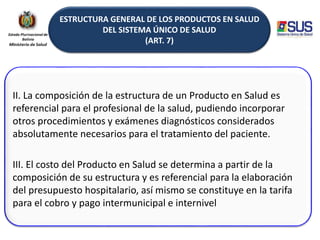ESTRUCTURA GENERAL DE LOS PRODUCTOS EN SALUD
DEL SISTEMA ÚNICO DE SALUD
(ART. 7)
II. La composición de la estructura de un Producto en Salud es
referencial para el profesional de la salud, pudiendo incorporar
otros procedimientos y exámenes diagnósticos considerados
absolutamente necesarios para el tratamiento del paciente.
III. El costo del Producto en Salud se determina a partir de la
composición de su estructura y es referencial para la elaboración
del presupuesto hospitalario, así mismo se constituye en la tarifa
para el cobro y pago intermunicipal e internivel
 