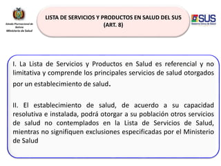 LISTA DE SERVICIOS Y PRODUCTOS EN SALUD DEL SUS
(ART. 8)
I. La Lista de Servicios y Productos en Salud es referencial y no
limitativa y comprende los principales servicios de salud otorgados
por un establecimiento de salud.
II. El establecimiento de salud, de acuerdo a su capacidad
resolutiva e instalada, podrá otorgar a su población otros servicios
de salud no contemplados en la Lista de Servicios de Salud,
mientras no signifiquen exclusiones especificadas por el Ministerio
de Salud
 