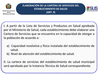 ELABORACIÓN DE LA CARTERA DE SERVICIOS DEL
ESTABLECIMIENTO DE SALUD
(ART. 9)
I. A partir de la Lista de Servicios y Productos en Salud aprobada
por el Ministerio de Salud, cada establecimiento debe elaborar una
Cartera de Servicios que se encuentra en la capacidad de otorgar a
la población de acuerdo a:
a) Capacidad resolutiva y física instalada del establecimiento de
salud.
b) Nivel de atención del establecimiento de salud.
II. La cartera de servicios del establecimiento de salud municipal
será aprobada por la Instancia Técnica de Salud correspondiente.
 