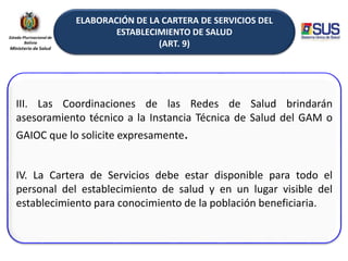 ELABORACIÓN DE LA CARTERA DE SERVICIOS DEL
ESTABLECIMIENTO DE SALUD
(ART. 9)
III. Las Coordinaciones de las Redes de Salud brindarán
asesoramiento técnico a la Instancia Técnica de Salud del GAM o
GAIOC que lo solicite expresamente.
IV. La Cartera de Servicios debe estar disponible para todo el
personal del establecimiento de salud y en un lugar visible del
establecimiento para conocimiento de la población beneficiaria.
 