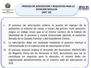 PROCESO DE ADSCRIPCIÓN Y REQUISITOS PARA LA
ATENCIÓN REGULAR
(ART. 10)
I. El proceso de adscripción ordena la puerta de ingreso de la
población al sistema de salud, a través del primer nivel atención,
asigna un código único que es el mismo número de la Cédula de
Identidad de la persona y estará relacionada además al posterior
llenado de la Carpeta Familiar y del Expediente Clínico.
II. La adscripción debe ser realizada mediante el proceso manual o
informatizado en el sistema web de adscripción al SUS.
III. El proceso manual implica el llenando del formulario MS/SUS-001
de Registro Único de las Personas al SUS, documento que no se
constituye en requisito para la atención, el mismo debe ser
regularizado posteriormente en el sistema web de adscripción al
SUS.
 