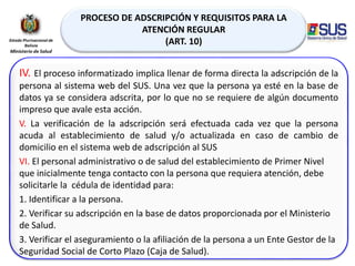 PROCESO DE ADSCRIPCIÓN Y REQUISITOS PARA LA
ATENCIÓN REGULAR
(ART. 10)
IV. El proceso informatizado implica llenar de forma directa la adscripción de la
persona al sistema web del SUS. Una vez que la persona ya esté en la base de
datos ya se considera adscrita, por lo que no se requiere de algún documento
impreso que avale esta acción.
V. La verificación de la adscripción será efectuada cada vez que la persona
acuda al establecimiento de salud y/o actualizada en caso de cambio de
domicilio en el sistema web de adscripción al SUS
VI. El personal administrativo o de salud del establecimiento de Primer Nivel
que inicialmente tenga contacto con la persona que requiera atención, debe
solicitarle la cédula de identidad para:
1. Identificar a la persona.
2. Verificar su adscripción en la base de datos proporcionada por el Ministerio
de Salud.
3. Verificar el aseguramiento o la afiliación de la persona a un Ente Gestor de la
Seguridad Social de Corto Plazo (Caja de Salud).
 