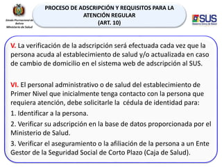 PROCESO DE ADSCRIPCIÓN Y REQUISITOS PARA LA
ATENCIÓN REGULAR
(ART. 10)
V. La verificación de la adscripción será efectuada cada vez que la
persona acuda al establecimiento de salud y/o actualizada en caso
de cambio de domicilio en el sistema web de adscripción al SUS.
VI. El personal administrativo o de salud del establecimiento de
Primer Nivel que inicialmente tenga contacto con la persona que
requiera atención, debe solicitarle la cédula de identidad para:
1. Identificar a la persona.
2. Verificar su adscripción en la base de datos proporcionada por el
Ministerio de Salud.
3. Verificar el aseguramiento o la afiliación de la persona a un Ente
Gestor de la Seguridad Social de Corto Plazo (Caja de Salud).
 