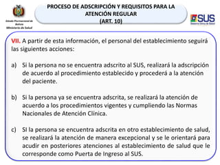 PROCESO DE ADSCRIPCIÓN Y REQUISITOS PARA LA
ATENCIÓN REGULAR
(ART. 10)
VII. A partir de esta información, el personal del establecimiento seguirá
las siguientes acciones:
a) Si la persona no se encuentra adscrito al SUS, realizará la adscripción
de acuerdo al procedimiento establecido y procederá a la atención
del paciente.
b) Si la persona ya se encuentra adscrita, se realizará la atención de
acuerdo a los procedimientos vigentes y cumpliendo las Normas
Nacionales de Atención Clínica.
c) SI la persona se encuentra adscrita en otro establecimiento de salud,
se realizará la atención de manera excepcional y se le orientará para
acudir en posteriores atenciones al establecimiento de salud que le
corresponde como Puerta de Ingreso al SUS.
 
