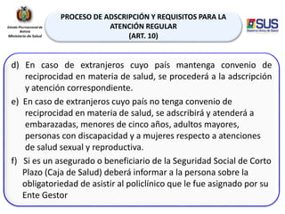 PROCESO DE ADSCRIPCIÓN Y REQUISITOS PARA LA
ATENCIÓN REGULAR
(ART. 10)
d) En caso de extranjeros cuyo país mantenga convenio de
reciprocidad en materia de salud, se procederá a la adscripción
y atención correspondiente.
e) En caso de extranjeros cuyo país no tenga convenio de
reciprocidad en materia de salud, se adscribirá y atenderá a
embarazadas, menores de cinco años, adultos mayores,
personas con discapacidad y a mujeres respecto a atenciones
de salud sexual y reproductiva.
f) Si es un asegurado o beneficiario de la Seguridad Social de Corto
Plazo (Caja de Salud) deberá informar a la persona sobre la
obligatoriedad de asistir al policlínico que le fue asignado por su
Ente Gestor
 