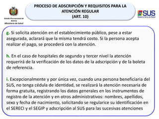 PROCESO DE ADSCRIPCIÓN Y REQUISITOS PARA LA
ATENCIÓN REGULAR
(ART. 10)
g. Si solicita atención en el establecimiento público, pese a estar
asegurada, aclarará que la misma tendrá costo. Si la persona acepta
realizar el pago, se procederá con la atención.
h. En el caso de hospitales de segundo y tercer nivel la atención
requerirá de la verificación de los datos de la adscripción y de la boleta
de referencia.
i. Excepcionalmente y por única vez, cuando una persona beneficiaria del
SUS, no tenga cédula de identidad, se realizará la atención necesaria de
forma gratuita, registrando los datos generales en los instrumentos de
registro de la atención y en otros administrativos: nombres, apellidos,
sexo y fecha de nacimiento, solicitando se regularice su identificación en
el SERECI y el SEGIP y adscripción al SUS para las sucesivas atenciones
 