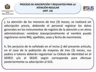 PROCESO DE ADSCRIPCIÓN Y REQUISITOS PARA LA
ATENCIÓN REGULAR
(ART. 10)
j. La atención de los menores de tres (3) meses, se realizará sin
adscripción previa, debiendo el personal registrar los datos
generales en los instrumentos de registro de la atención y en otros
administrativos: nombres (excepcionalmente el nombre puede
registrarse como RN), apellidos, sexo y fecha de nacimiento.
k. Sin perjuicio de lo señalado en el inciso j) del presente artículo,
en el caso de la población de mayores de tres (3) meses, sus
padres o tutores deberán regularizar su Cédula de Identidad en el
SERECI y/o el SEGIP, según corresponda para efectuar
posteriormente su adscripción al SUS.
 