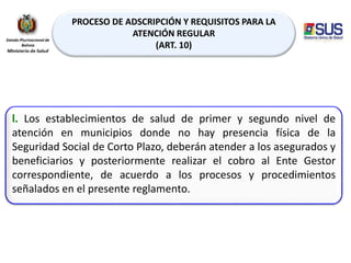 PROCESO DE ADSCRIPCIÓN Y REQUISITOS PARA LA
ATENCIÓN REGULAR
(ART. 10)
l. Los establecimientos de salud de primer y segundo nivel de
atención en municipios donde no hay presencia física de la
Seguridad Social de Corto Plazo, deberán atender a los asegurados y
beneficiarios y posteriormente realizar el cobro al Ente Gestor
correspondiente, de acuerdo a los procesos y procedimientos
señalados en el presente reglamento.
 