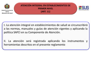 ATENCIÓN INTEGRAL EN ESTABLECIMIENTOS DE
PRIMER NIVEL
(ART. 11)
I. La atención integral en establecimientos de salud se circunscribirá
a las normas, manuales y guías de atención vigentes y aplicando la
política SAFCI en su Componente de Atención.
II. La atención será registrada aplicando los instrumentos y
herramientas descritos en el presente reglamento
 