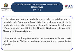 ATENCIÓN INTEGRAL EN HOSPITALES DE SEGUNDO Y
TERCER NIVEL
(ART. 12)
I. La atención integral ambulatoria y de hospitalización en
hospitales de Segundo y Tercer Nivel se realizará a partir de la
boleta de referencia emitida por el establecimiento de salud que
refiere y se circunscribirá a las Normas Nacionales de Atención
Clínica y protocolos vigentes.
II. La atención será registrada en los documentos que forman parte
del Expediente Clínico y mediante instrumentos y herramientas
vigentes.
 