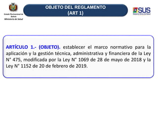 OBJETO DEL REGLAMENTO
(ART 1)
ARTÍCULO 1.- (OBJETO). establecer el marco normativo para la
aplicación y la gestión técnica, administrativa y financiera de la Ley
N° 475, modificada por la Ley N° 1069 de 28 de mayo de 2018 y la
Ley N° 1152 de 20 de febrero de 2019.
Estado Plurinacional de
Bolivia
Ministerio de Salud
 