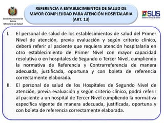 REFERENCIA A ESTABLECIMIENTOS DE SALUD DE
MAYOR COMPLEJIDAD PARA ATENCIÓN HOSPITALARIA
(ART. 13)
I. El personal de salud de los establecimientos de salud del Primer
Nivel de atención, previa evaluación y según criterio clínico,
deberá referir al paciente que requiera atención hospitalaria en
otro establecimiento de Primer Nivel con mayor capacidad
resolutiva o en hospitales de Segundo o Tercer Nivel, cumpliendo
la normativa de Referencia y Contrarreferencia de manera
adecuada, justificada, oportuna y con boleta de referencia
correctamente elaborada.
II. El personal de salud de los Hospitales de Segundo Nivel de
atención, previa evaluación y según criterio clínico, podrá referir
al paciente a un hospital de Tercer Nivel cumpliendo la normativa
específica vigente de manera adecuada, justificada, oportuna y
con boleta de referencia correctamente elaborada.
 