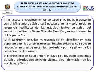 REFERENCIA A ESTABLECIMIENTOS DE SALUD DE
MAYOR COMPLEJIDAD PARA ATENCIÓN HOSPITALARIA
(ART. 13)
III. El acceso a establecimientos de salud privados bajo convenio
con el Ministerio de Salud será necesariamente y sólo mediante
referencia justificada de los establecimientos de salud del
subsector público de Tercer Nivel de Atención y excepcionalmente
del Segundo Nivel.
IV. El Ministerio de Salud es responsable de identificar en cada
departamento, los establecimientos de salud privados que pueden
responder en caso de necesidad probada y por la gestión de los
convenios con los mismos.
V. El Ministerio de Salud emitirá el listado de los establecimientos
de salud privados con convenio vigente para información de los
hospitales públicos.
 
