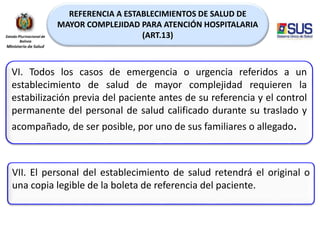 REFERENCIA A ESTABLECIMIENTOS DE SALUD DE
MAYOR COMPLEJIDAD PARA ATENCIÓN HOSPITALARIA
(ART.13)
VI. Todos los casos de emergencia o urgencia referidos a un
establecimiento de salud de mayor complejidad requieren la
estabilización previa del paciente antes de su referencia y el control
permanente del personal de salud calificado durante su traslado y
acompañado, de ser posible, por uno de sus familiares o allegado.
VII. El personal del establecimiento de salud retendrá el original o
una copia legible de la boleta de referencia del paciente.
 