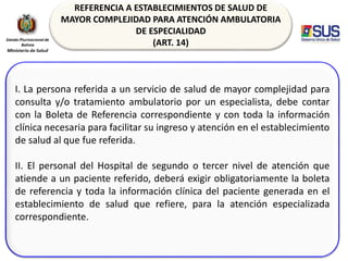 REFERENCIA A ESTABLECIMIENTOS DE SALUD DE
MAYOR COMPLEJIDAD PARA ATENCIÓN AMBULATORIA
DE ESPECIALIDAD
(ART. 14)
I. La persona referida a un servicio de salud de mayor complejidad para
consulta y/o tratamiento ambulatorio por un especialista, debe contar
con la Boleta de Referencia correspondiente y con toda la información
clínica necesaria para facilitar su ingreso y atención en el establecimiento
de salud al que fue referida.
II. El personal del Hospital de segundo o tercer nivel de atención que
atiende a un paciente referido, deberá exigir obligatoriamente la boleta
de referencia y toda la información clínica del paciente generada en el
establecimiento de salud que refiere, para la atención especializada
correspondiente.
 