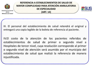REFERENCIA A ESTABLECIMIENTOS DE SALUD DE
MAYOR COMPLEJIDAD PARA ATENCIÓN AMBULATORIA
DE ESPECIALIDAD
(ART. 14)
III. El personal del establecimiento de salud retendrá el original y
entregará una copia legible de la boleta de referencia al paciente.
IV.El costo de la atención de los pacientes referidos de
establecimientos de salud de primer o segundo nivel a
Hospitales de tercer nivel, cuya resolución corresponde al primer
o segundo nivel de atención será asumido por el municipio del
establecimiento de salud que realizó la referencia de manera
injustificada.
 