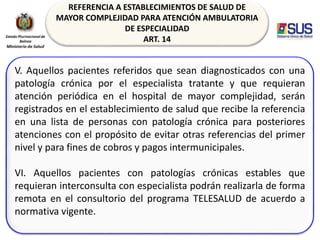 REFERENCIA A ESTABLECIMIENTOS DE SALUD DE
MAYOR COMPLEJIDAD PARA ATENCIÓN AMBULATORIA
DE ESPECIALIDAD
ART. 14
V. Aquellos pacientes referidos que sean diagnosticados con una
patología crónica por el especialista tratante y que requieran
atención periódica en el hospital de mayor complejidad, serán
registrados en el establecimiento de salud que recibe la referencia
en una lista de personas con patología crónica para posteriores
atenciones con el propósito de evitar otras referencias del primer
nivel y para fines de cobros y pagos intermunicipales.
VI. Aquellos pacientes con patologías crónicas estables que
requieran interconsulta con especialista podrán realizarla de forma
remota en el consultorio del programa TELESALUD de acuerdo a
normativa vigente.
 