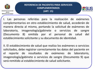 REFERENCIA DE PACIENTES PARA SERVICIOS
COMPLEMENTARIOS
(ART. 15)
I. Las personas referidas para la realización de exámenes
complementarios en otro establecimiento de salud, accederán de
manera directa al mismo, portando la solicitud de exámenes de
laboratorio, imagenología/gabinete o servicios de sangre
(Documento 8) emitida por el personal de salud del
establecimiento solicitante y su documento de identidad.
II. El establecimiento de salud que realiza los exámenes o servicios
solicitados, debe registrar correctamente los datos del paciente en
el reporte de resultados de exámenes de laboratorio,
imagenología/gabinete o servicios de sangre (Documento 9) que
será remitido al establecimiento de salud solicitante.
 