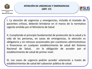 ATENCIÓN DE URGENCIAS Y EMERGENCIAS
(ART. 17)
I. La atención de urgencias y emergencias, incluido el traslado de
pacientes críticos, deberán brindarse en el marco de la normativa
vigente emitida por el Ministerio de Salud
II. Cumpliendo el principio fundamental de protección de la salud y la
vida de las personas, en casos de emergencias, la atención es
obligatoria y sin retrasos ocasionados por cuestiones administrativas
o financieras en cualquier establecimiento de salud del Sistema
Nacional de Salud, sin la obligación de acceder por el
establecimiento de salud de primer nivel.
III. Los casos de urgencia podrán acceder solamente a través de
establecimientos de salud del subsector público de salud.
 
