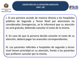 EXCEPCIÓN EN LA ATENCIÓN GRATUITA
(ART. 18)
I. Si una persona accede de manera directa a los hospitales
públicos de Segundo y Tercer Nivel por atenciones no
consideradas Emergencias, se le informará que su atención
no será gratuita, debiendo cancelar el costo de la misma.
II. En caso de que la persona decida cancelar el costo de su
atención, deberá pagar los aranceles correspondientes.
III. Los pacientes referidos a hospitales de segundo y tercer
nivel tienen prioridad en su atención, frente a los pacientes
que prefieren cancelar por la misma.
 