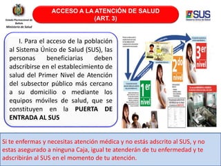 ACCESO A LA ATENCIÓN DE SALUD
(ART. 3)
II. II. Para el acceso de la población
al Sistema Único de Salud (SUS), las
personas beneficiarias deben
adscribirse en el establecimiento de
salud del Primer Nivel de Atención
del subsector público más cercano
a su domicilio o mediante los
equipos móviles de salud, que se
constituyen en la PUERTA DE
ENTRADA AL SUS
Estado Plurinacional de
Bolivia
Ministerio de Salud
Si te enfermas y necesitas atención médica y no estás adscrito al SUS, y no
estas asegurado a ninguna Caja, igual te atenderán de tu enfermedad y te
adscribirán al SUS en el momento de tu atención.
 