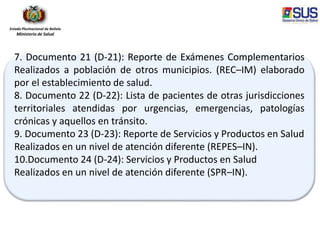 Estado Plurinacional de Bolivia
Ministerio de Salud
7. Documento 21 (D-21): Reporte de Exámenes Complementarios
Realizados a población de otros municipios. (REC–IM) elaborado
por el establecimiento de salud.
8. Documento 22 (D-22): Lista de pacientes de otras jurisdicciones
territoriales atendidas por urgencias, emergencias, patologías
crónicas y aquellos en tránsito.
9. Documento 23 (D-23): Reporte de Servicios y Productos en Salud
Realizados en un nivel de atención diferente (REPES–IN).
10.Documento 24 (D-24): Servicios y Productos en Salud
Realizados en un nivel de atención diferente (SPR–IN).
 