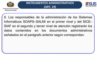 Estado Plurinacional de Bolivia
Ministerio de Salud
INSTRUMENTOS ADMINISTRATIVOS
(ART. 19)
II. Los responsables de la administración de los Sistemas
Informáticos SOAPS–SALMI en el primer nivel y del SICE–
SIAF en el segundo y tercer nivel de atención registrarán los
datos contenidos en los documentos administrativos
señalados en el parágrafo anterior según correspondan.
 
