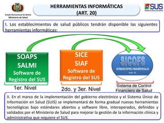 49
HERRAMIENTAS INFORMÁTICAS
(ART. 20)
SOAPS
SALMI
Software de
Registro del SUS
SICE
SIAF
Software de
Registro del SUS
1er. Nivel
Estado Plurinacional de Bolivia
Ministerio de Salud
2do. y 3er. Nivel
Sistema de Control
Financiero de Salud
I. Los establecimientos de salud públicos tendrán disponible las siguientes
herramientas informáticas:
II. En el marco de la implementación del gobierno electrónico y el Sistema Único de
Información en Salud (SUIS) se implementará de forma gradual nuevas herramientas
tecnológicas bajo estándares abiertos y software libre, interoperados, definidos y
validados por el Ministerio de Salud para mejorar la gestión de la información clínica y
administrativa que requiere el SUS.
 