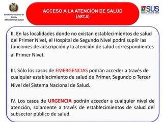 ACCESO A LA ATENCIÓN DE SALUD
(ART.3)
Estado Plurinacional de
Bolivia
Ministerio de Salud
II. En las localidades donde no existan establecimientos de salud
del Primer Nivel, el Hospital de Segundo Nivel podrá suplir las
funciones de adscripción y la atención de salud correspondientes
al Primer Nivel.
III. Sólo los casos de EMERGENCIAS podrán acceder a través de
cualquier establecimiento de salud de Primer, Segundo o Tercer
Nivel del Sistema Nacional de Salud.
IV. Los casos de URGENCIA podrán acceder a cualquier nivel de
atención, solamente a través de establecimientos de salud del
subsector público de salud.
 