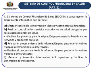 Estado Plurinacional de Bolivia
Ministerio de Salud
SISTEMA DE CONTROL FINANCIERO EN SALUD
(ART. 21)
I. El Sistema de Control Financiero de Salud (SICOFS) se constituye en la
herramienta informática que permite:
a) Efectuar control de la información técnica y administrativa financiera.
b) Realizar control de los servicios y productos en salud otorgados por
los establecimientos de salud.
c) Facilitar los procesos para la asignación presupuestaria basada en los
servicios y productos en salud.
d) Realizar el procesamiento de la información para gestionar los cobros
y pagos intermunicipales e interniveles.
e) Realizar el procesamiento de la información para gestionar los cobros
y pagos a Entes Gestores
f) Generar y transmitir información útil, oportuna y facilitar la
generación de indicadores.
 