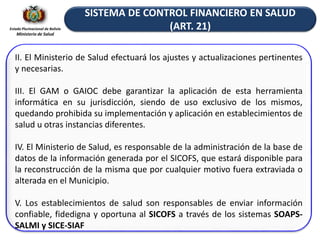 Estado Plurinacional de Bolivia
Ministerio de Salud
II. El Ministerio de Salud efectuará los ajustes y actualizaciones pertinentes
y necesarias.
III. El GAM o GAIOC debe garantizar la aplicación de esta herramienta
informática en su jurisdicción, siendo de uso exclusivo de los mismos,
quedando prohibida su implementación y aplicación en establecimientos de
salud u otras instancias diferentes.
IV. El Ministerio de Salud, es responsable de la administración de la base de
datos de la información generada por el SICOFS, que estará disponible para
la reconstrucción de la misma que por cualquier motivo fuera extraviada o
alterada en el Municipio.
V. Los establecimientos de salud son responsables de enviar información
confiable, fidedigna y oportuna al SICOFS a través de los sistemas SOAPS-
SALMI y SICE-SIAF
SISTEMA DE CONTROL FINANCIERO EN SALUD
(ART. 21)
 