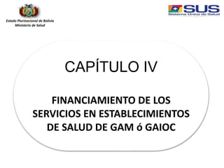 Estado Plurinacional de Bolivia
Ministerio de Salud
CAPÍTULO IV
FINANCIAMIENTO DE LOS
SERVICIOS EN ESTABLECIMIENTOS
DE SALUD DE GAM ó GAIOC
 