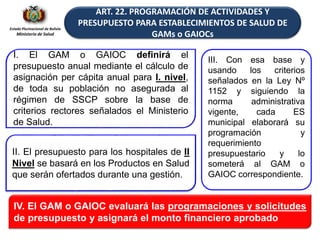 Estado Plurinacional de Bolivia
Ministerio de Salud
ART. 22. PROGRAMACIÓN DE ACTIVIDADES Y
PRESUPUESTO PARA ESTABLECIMIENTOS DE SALUD DE
GAMs o GAIOCs
I. El GAM o GAIOC definirá el
presupuesto anual mediante el cálculo de
asignación per cápita anual para I. nivel,
de toda su población no asegurada al
régimen de SSCP sobre la base de
criterios rectores señalados el Ministerio
de Salud.
II. El presupuesto para los hospitales de II
Nivel se basará en los Productos en Salud
que serán ofertados durante una gestión.
IV. El GAM o GAIOC evaluará las programaciones y solicitudes
de presupuesto y asignará el monto financiero aprobado
III. Con esa base y
usando los criterios
señalados en la Ley Nº
1152 y siguiendo la
norma administrativa
vigente, cada ES
municipal elaborará su
programación y
requerimiento
presupuestario y lo
someterá al GAM o
GAIOC correspondiente.
 