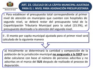 Estado Plurinacional de Bolivia
Ministerio de Salud
ART. 23. CÁLCULO DE LA CÁPITA MUNICIPAL AJUSTADA
PARA EL I. NIVEL PARA ASIGNACIÓN PRESUPUESTARIA
I. Para establecer el presupuesto total correspondiente al primer
nivel de atención en municipios que cuenten con hospitales de
segundo nivel, se deberá restar del presupuesto total de la
Coparticipación Tributaria Municipal para la salud (15.5%), el
presupuesto destinado a la atención del segundo nivel.
II . El monto per capita municipal ajustada para el primer nivel será
calculada de la siguiente manera
a) Inicialmente se determinará la cantidad y composición de la
población de la jurisdicción municipal no asegurada a la SSCP que
debe calcularse con base al número de personas adscritas y no
adscritas en el marco del SUS después de realizado el proceso de
depuración.
 