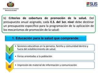 Estado Plurinacional de Bolivia
Ministerio de Salud
i
• Sesiones educativas en la persona, familia y comunidad dentro y
fuera del establecimiento de salud.
ii • Ferias orientadas a la población
iii
• Impresión de material de información y comunicación
1. Educación para la salud que comprende:
b) Criterios de cobertura de promoción de la salud. Del
presupuesto anual asignado, cada E.S. del 1er. nivel debe destinar
un presupuesto específico para la programación de la aplicación de
los mecanismos de promoción de la salud:
 