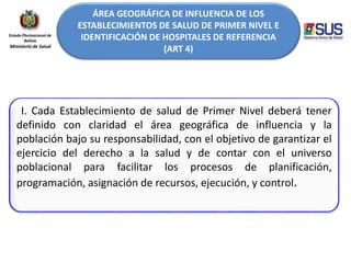 ÁREA GEOGRÁFICA DE INFLUENCIA DE LOS
ESTABLECIMIENTOS DE SALUD DE PRIMER NIVEL E
IDENTIFICACIÓN DE HOSPITALES DE REFERENCIA
(ART 4)
Estado Plurinacional de
Bolivia
Ministerio de Salud
I. Cada Establecimiento de salud de Primer Nivel deberá tener
definido con claridad el área geográfica de influencia y la
población bajo su responsabilidad, con el objetivo de garantizar el
ejercicio del derecho a la salud y de contar con el universo
poblacional para facilitar los procesos de planificación,
programación, asignación de recursos, ejecución, y control.
 