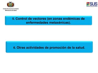 Estado Plurinacional de Bolivia
Ministerio de Salud
5. Control de vectores (en zonas endémicas de
enfermedades metaxénicas).
6. Otras actividades de promoción de la salud.
 