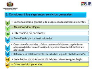 Estado Plurinacional de Bolivia
Ministerio de Salud
i • Consulta externa general y de especialidades básicas existentes
ii
• Atención Odontológica.
iii • Internación de pacientes.
iv
• Atención de partos institucionales
v
• Casos de enfermedades crónicas no transmisibles con seguimiento
adecuado (diabetes mellitus tipo II, hipertensión arterial sistémica y
obesidad).
vi • Referencias a establecimientos de salud de segundo nivel de atención.
vii • Solicitudes de exámenes de laboratorio e imagenología
viii • Otros servicios generales.
3. Considerará los siguientes servicios generales
 