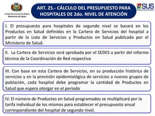 Estado Plurinacional de Bolivia
Ministerio de Salud
ART. 25.- CÁLCULO DEL PRESUPUESTO PARA
HOSPITALES DE 2do. NIVEL DE ATENCIÓN
I. El presupuesto para hospitales de segundo nivel se basará en los
Productos en Salud definidos en la Cartera de Servicios del hospital a
partir de la Lista de Servicios y Productos en Salud publicada por el
Ministerio de Salud.
II. La Cartera de Servicios será aprobada por el SEDES a partir del informe
técnico de la Coordinación de Red respectiva
III. Con base en esta Cartera de Servicios, en su producción histórica de
servicios y en la previsión epidemiológica de servicios a nuevos grupos de
población, cada hospital debe programar la cantidad de Productos en
Salud que espera otorgar en el periodo
IV. El número de Productos en Salud programados se multiplicará por la
tarifa individual de los mismos para establecer el presupuesto anual
correspondiente del hospital de segundo nivel.
 