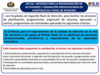 Estado Plurinacional de Bolivia
Ministerio de Salud
ART.26.- CRITERIOS PARA LA PROGRAMACIÓN DE
ACTIVIDADES Y ASIGNACIÓN PRESUPUESTARIA EN
HOSPITALES DE II NIVEL DE ATENCIÓN
I. Los hospitales de Segundo Nivel de Atención, para facilitar los procesos
de planificación, programación, asignación de recursos, ejecución, y
control, programarán sus actividades aplicando los siguientes criterios:
Cada hospital debe programar la cantidad de, al menos, los siguientes servicios:
1.Intercambio de conocimientos, capacitación y actualización de los recursos humanos
entre el personal del primer y segundo nivel de atención, de acuerdo a programación anual.
2.Atención especializada itinerante en comunidades de la red, de acuerdo a programación.
3.Participación en actividades promocionales y preventivas desarrolladas por el primer nivel
de atención.
4.Actividades de educación para la vida.
a) Criterios para el mejoramiento de la calidad de atención en la red
de servicios y de apoyo al Primer Nivel en la cobertura de servicios
promocionales, preventivos y mejoramiento de su capacidad
resolutiva
 