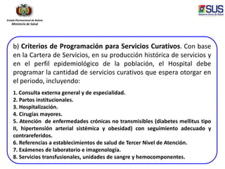 Estado Plurinacional de Bolivia
Ministerio de Salud
b) Criterios de Programación para Servicios Curativos. Con base
en la Cartera de Servicios, en su producción histórica de servicios y
en el perfil epidemiológico de la población, el Hospital debe
programar la cantidad de servicios curativos que espera otorgar en
el periodo, incluyendo:
1. Consulta externa general y de especialidad.
2. Partos institucionales.
3. Hospitalización.
4. Cirugías mayores.
5. Atención de enfermedades crónicas no transmisibles (diabetes mellitus tipo
II, hipertensión arterial sistémica y obesidad) con seguimiento adecuado y
contrareferidos.
6. Referencias a establecimientos de salud de Tercer Nivel de Atención.
7. Exámenes de laboratorio e imagenología.
8. Servicios transfusionales, unidades de sangre y hemocomponentes.
 