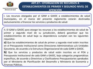 Estado Plurinacional de Bolivia
Ministerio de Salud
ART.27.- OTORGACIÓN DE RECURSOS A
ESTABLECIMIENTOS DE PRIMER Y SEGUNDO NIVEL DE
ATENCIÓN
I. Los recursos otorgados por el GAM o GAIOC a establecimientos de salud
municipales, en el marco del presente reglamento estarán destinados
exclusivamente a financiar los servicios y productos de salud:
II. El GAM o GAIOC para otorgar los recursos a los establecimientos de salud de
primer y segundo nivel de su jurisdicción, deberá garantizar que los
establecimientos de salud bajo su dependencia cumplan con los siguientes
requisitos:
a) Que los establecimientos de salud de primer y segundo nivel estén inscritos
en el Presupuesto Institucional como Direcciones Administrativas y/o Unidades
Ejecutoras, de acuerdo a la Estructura Organizacional de cada GAM o GAIOC.
b) Que los servicios y productos de salud estén inscritos en el POA y
Presupuesto Institucional de cada GAM o GAIOC, bajo categorías programáticas
específicas, de acuerdo a Directrices y Clasificadores Presupuestarios aprobados
por el Ministerio de Planificación del Desarrollo y Ministerio de Economía y
Finanzas Públicas.
 