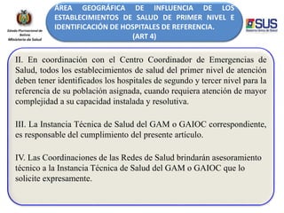 ÁREA GEOGRÁFICA DE INFLUENCIA DE LOS
ESTABLECIMIENTOS DE SALUD DE PRIMER NIVEL E
IDENTIFICACIÓN DE HOSPITALES DE REFERENCIA.
(ART 4)
II. En coordinación con el Centro Coordinador de Emergencias de
Salud, todos los establecimientos de salud del primer nivel de atención
deben tener identificados los hospitales de segundo y tercer nivel para la
referencia de su población asignada, cuando requiera atención de mayor
complejidad a su capacidad instalada y resolutiva.
III. La Instancia Técnica de Salud del GAM o GAIOC correspondiente,
es responsable del cumplimiento del presente artículo.
IV. Las Coordinaciones de las Redes de Salud brindarán asesoramiento
técnico a la Instancia Técnica de Salud del GAM o GAIOC que lo
solicite expresamente.
 