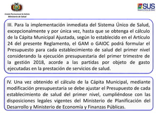 Estado Plurinacional de Bolivia
Ministerio de Salud
III. Para la implementación inmediata del Sistema Único de Salud,
excepcionalmente y por única vez, hasta que se obtenga el cálculo
de la Cápita Municipal Ajustada, según lo establecido en el Artículo
24 del presente Reglamento, el GAM o GAIOC podrá formular el
Presupuesto para cada establecimiento de salud del primer nivel
considerando la ejecución presupuestaria del primer trimestre de
la gestión 2018, acorde a las partidas por objeto de gasto
ejecutadas en la prestación de servicios de salud.
IV. Una vez obtenido el cálculo de la Cápita Municipal, mediante
modificación presupuestaria se debe ajustar el Presupuesto de cada
establecimiento de salud del primer nivel, cumpliéndose con las
disposiciones legales vigentes del Ministerio de Planificación del
Desarrollo y Ministerio de Economía y Finanzas Públicas.
 
