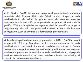 Estado Plurinacional de Bolivia
Ministerio de Salud
V. El GAM o GAIOC de manera excepcional para la implementación
inmediata del Sistema Único de Salud, podrá otorgar a cada
establecimiento de salud de primer nivel de atención recursos
equivalentes a la ejecución presupuestaria del primer trimestre de la
gestión 2018 y a hospitales de segundo nivel de atención el importe
programado y priorizado para gastos de los meses de marzo, abril y mayo
de la gestión 2019, de acuerdo a la formulación presupuestaria.
VI. Para la otorgación de recursos programados, el GAM o GAIOC evaluará
la ejecución física y financiera de los meses anteriores de cada
establecimiento de salud, impondrá medidas correctivas si fuesen
necesarias y otorgará los recursos pertinentes y suficientes para asegurar
la adecuada prestación de servicios en cada establecimiento, el pago de
servicios complementarios en otros establecimientos de salud y el
traslado de pacientes en ambulancia
 