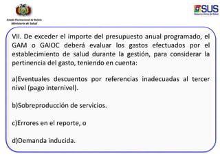 Estado Plurinacional de Bolivia
Ministerio de Salud
VII. De exceder el importe del presupuesto anual programado, el
GAM o GAIOC deberá evaluar los gastos efectuados por el
establecimiento de salud durante la gestión, para considerar la
pertinencia del gasto, teniendo en cuenta:
a)Eventuales descuentos por referencias inadecuadas al tercer
nivel (pago internivel).
b)Sobreproducción de servicios.
c)Errores en el reporte, o
d)Demanda inducida.
 
