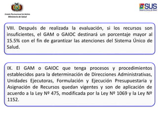 Estado Plurinacional de Bolivia
Ministerio de Salud
VIII. Después de realizada la evaluación, si los recursos son
insuficientes, el GAM o GAIOC destinará un porcentaje mayor al
15.5% con el fin de garantizar las atenciones del Sistema Único de
Salud.
IX. El GAM o GAIOC que tenga procesos y procedimientos
establecidos para la determinación de Direcciones Administrativas,
Unidades Ejecutoras, Formulación y Ejecución Presupuestaria y
Asignación de Recursos quedan vigentes y son de aplicación de
acuerdo a la Ley Nº 475, modificada por la Ley Nº 1069 y la Ley Nº
1152.
 