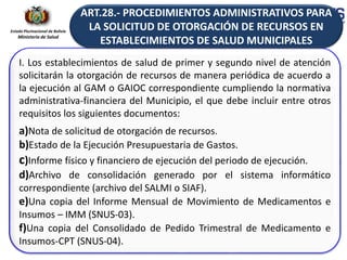 Estado Plurinacional de Bolivia
Ministerio de Salud
I. Los establecimientos de salud de primer y segundo nivel de atención
solicitarán la otorgación de recursos de manera periódica de acuerdo a
la ejecución al GAM o GAIOC correspondiente cumpliendo la normativa
administrativa-financiera del Municipio, el que debe incluir entre otros
requisitos los siguientes documentos:
a)Nota de solicitud de otorgación de recursos.
b)Estado de la Ejecución Presupuestaria de Gastos.
c)Informe físico y financiero de ejecución del periodo de ejecución.
d)Archivo de consolidación generado por el sistema informático
correspondiente (archivo del SALMI o SIAF).
e)Una copia del Informe Mensual de Movimiento de Medicamentos e
Insumos – IMM (SNUS-03).
f)Una copia del Consolidado de Pedido Trimestral de Medicamento e
Insumos-CPT (SNUS-04).
ART.28.- PROCEDIMIENTOS ADMINISTRATIVOS PARA
LA SOLICITUD DE OTORGACIÓN DE RECURSOS EN
ESTABLECIMIENTOS DE SALUD MUNICIPALES
 